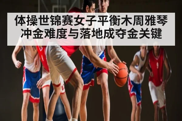 体操世锦赛女子平衡木周雅琴冲金难度与落地成夺金关键