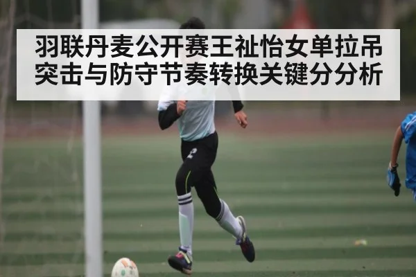 羽联丹麦公开赛王祉怡女单拉吊突击与防守节奏转换关键分分析