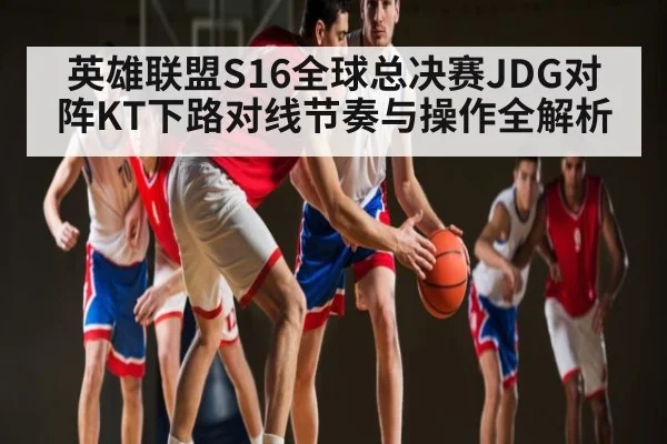 英雄联盟S16全球总决赛JDG对阵KT下路对线节奏与操作全解析