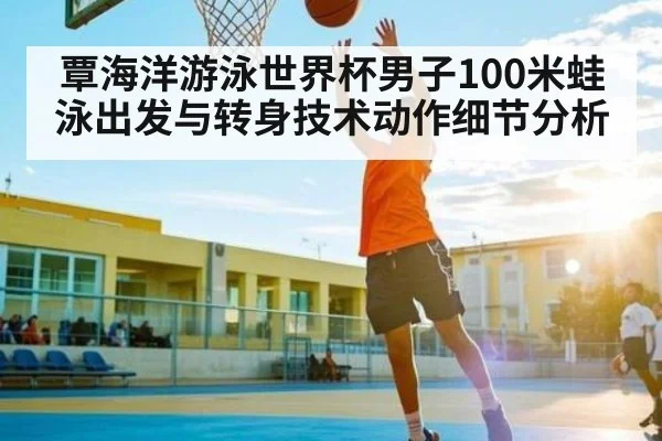 覃海洋游泳世界杯男子100米蛙泳出发与转身技术动作细节分析