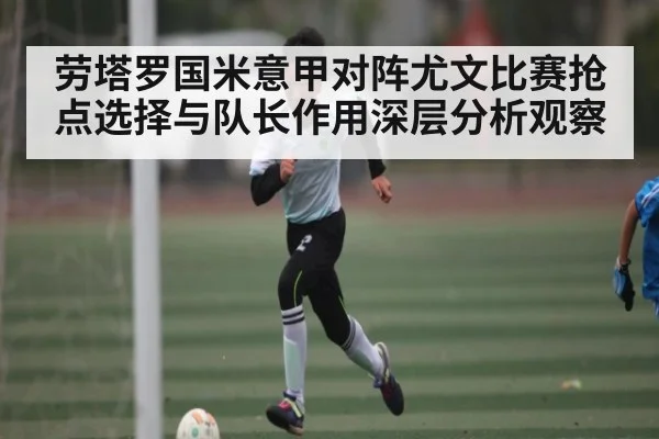 劳塔罗国米意甲对阵尤文比赛抢点选择与队长作用深层分析观察