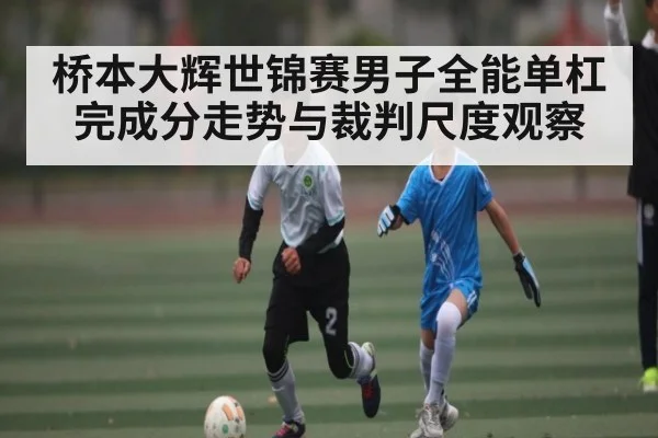 桥本大辉世锦赛男子全能单杠完成分走势与裁判尺度观察